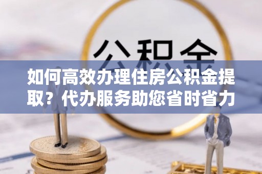 南岸如何高效办理住房公积金提取？代办服务助您省时省力