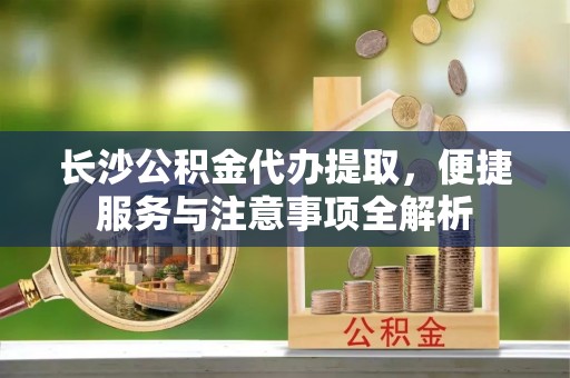 南岸长沙公积金代办提取，便捷服务与注意事项全解析