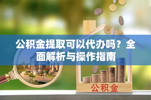 南岸公积金提取可以代办吗？全面解析与操作指南