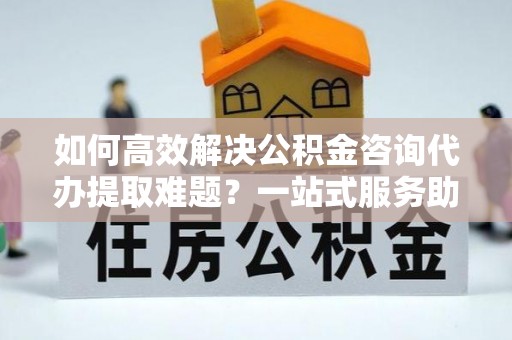 南岸如何高效解决公积金咨询代办提取难题？一站式服务助您轻松搞定